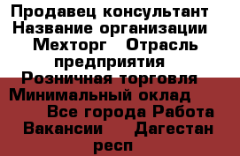 Продавец-консультант › Название организации ­ Мехторг › Отрасль предприятия ­ Розничная торговля › Минимальный оклад ­ 25 000 - Все города Работа » Вакансии   . Дагестан респ.